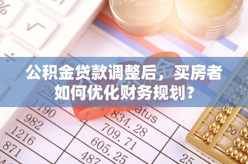 叶城公积金贷款调整后，买房者如何优化财务规划？